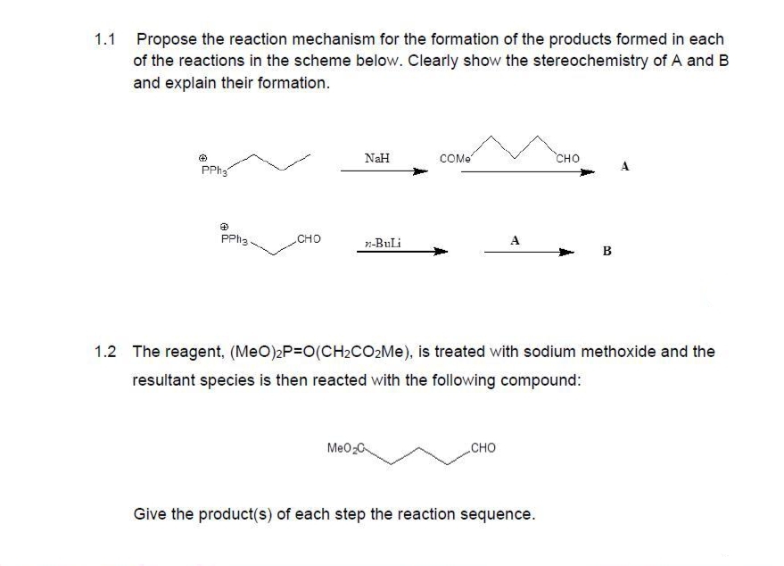 1.1 Propose the reaction mechanism for the formation of the products formed in each
of the reactions in the scheme below. Clearly show the stereochemistry of A and B
and explain their formation.
Ⓒ
PPh₂
PPh3.
CHO
NaH
n-BuLi
COMe
MeO₂C
A
CHO
1.2 The reagent, (MeO)2P=O(CH₂CO₂Me), is treated with sodium methoxide and the
resultant species is then reacted with the following compound:
CHO
Give the product(s) of each step the reaction sequence.
B
