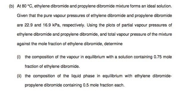 (b) At 80 °C, ethylene dibromide and propylene dibromide mixture forms an ideal solution.
Given that the pure vapour pressures of ethylene dibromide and propylene dibromide
are 22.9 and 16.9 kPa, respectively. Using the plots of partial vapour pressures of
ethylene dibromide and propylene dibromide, and total vapour pressure of the mixture
against the mole fraction of ethylene dibromide, determine
(i) the composition of the vapour in equilibrium with a solution containing 0.75 mole
fraction of ethylene dibromide.
(ii) the composition of the liquid phase in equilibrium with ethylene dibromide-
propylene dibromide containing 0.5 mole fraction each.