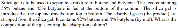 Silica gel is to be used to separate a mixture of butane and butylene. The feed containing
55% butane and 45% butylene is fed at the bottom of the column. The silica gel is
introduced at the top and travels from top to bottom. The adsorbed gases (the product) are
stripped from the silica gel. It contains 92% butane and 8% butylene (by mol). What is the
composition of the gas exiting the adsorption column?