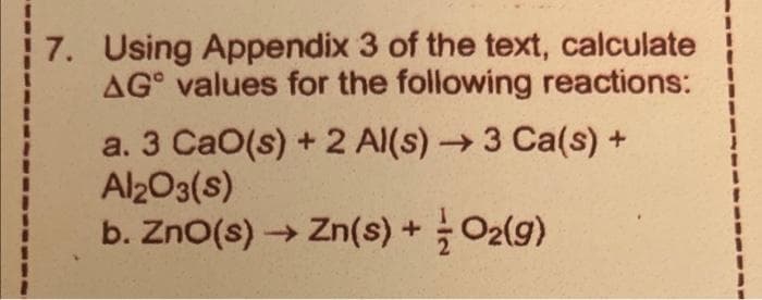 7. Using Appendix 3 of the text, calculate
AG values for the following reactions:
a. 3 CaO(s) + 2 Al(s) → 3 Ca(s) +
Al2O3(s)
b. ZnO(s) → Zn(s) + O2(g)