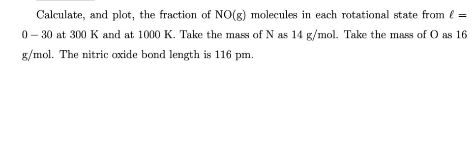 Calculate, and plot, the fraction of NO(g) molecules in each rotational state from l =
0-30 at 300 K and at 1000 K. Take the mass of N as 14 g/mol. Take the mass of O as 16
g/mol. The nitric oxide bond length is 116 pm.