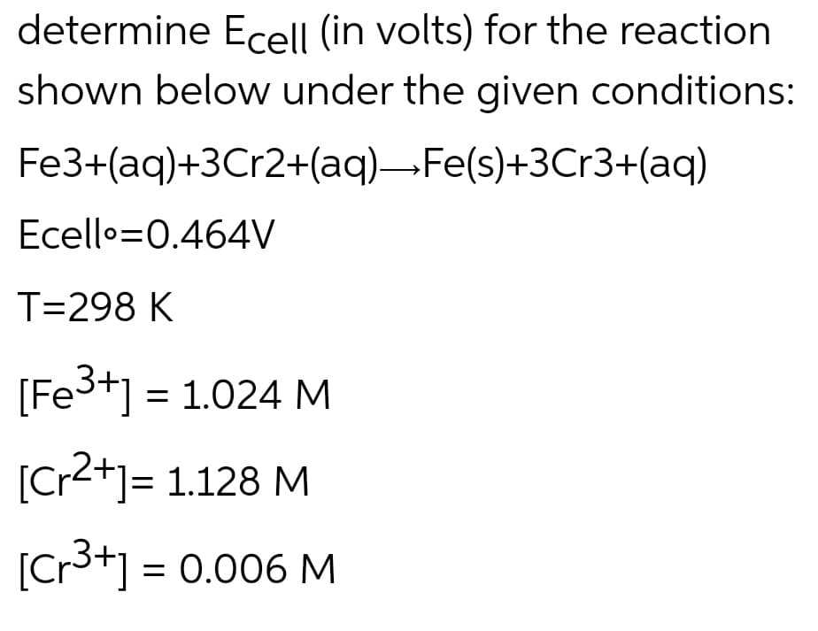 determine Ecell (in volts) for the reaction
shown below under the given conditions:
Fe3+(aq)+3Cr2+(aq)→Fe(s)+3Cr3+(aq)
Ecello 0.464V
T=298 K
[Fe³+] = 1.024 M
[Cr2+] = 1.128 M
[Cr³+] = 0.006 M
