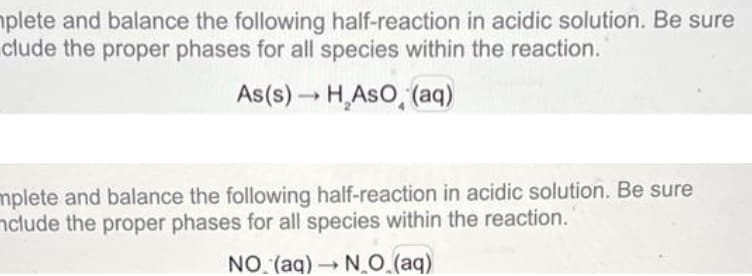 plete and balance the following half-reaction in acidic solution. Be sure
clude the proper phases for all species within the reaction.
As(s) → HASO (aq)
mplete and balance the following half-reaction in acidic solution. Be sure
nclude the proper phases for all species within the reaction.
NO (aq) → N.O.(aq)