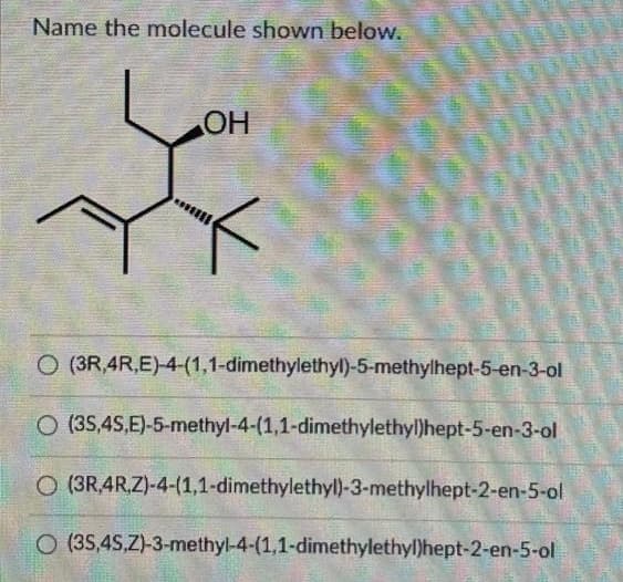 Name the molecule shown below.
OH
O (3R,4R,E)-4-(1,1-dimethylethyl)-5-methylhept-5-en-3-ol
O
(3S,4S,E)-5-methyl-4-(1,1-dimethylethyl)hept-5-en-3-ol
O (3R 4R,Z)-4-(1,1-dimethylethyl)-3-methylhept-2-en-5-ol
O (3S,4S,Z)-3-methyl-4-(1,1-dimethylethyl)hept-2-en-5-ol