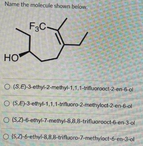 Name the molecule shown below.
megmuta
HO
F3C-
O (S,E)-3-ethyl-2-methyl-1,1,1-trifluorooct-2-en-6-ol
O (S.E)-3-ethyl-1,1,1-trifluoro-2-methyloct-2-en-6-ol
O(S,Z)-6-ethyl-7-methyl-8,8,8-trifluorooct-6-en-3-ol
O (S,Z)-6-ethyl-8,8,8-trifluoro-7-methyloct-6-en-3-ol
