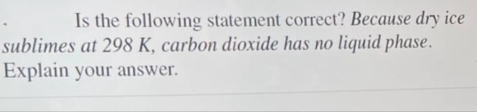 Is the following statement correct? Because dry ice
sublimes at 298 K, carbon dioxide has no liquid phase.
Explain your answer.