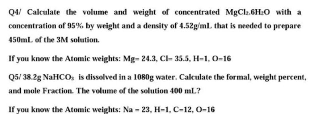 Q4/ Calculate the volume and weight of concentrated MgCl2.6H2O_with a
concentration of 95% by weight and a density of 4.52g/mL that is needed to prepare
450mL of the 3M solution.
If you know the Atomic weights: Mg= 24.3, Cl= 35.5, H=1, 0=16
Q5/ 38.2g NaHCO; is dissolved in a 1080g water. Calculate the formal, weight percent,
and mole Fraction. The volume of the solution 400 mL?
If you know the Atomic weights: Na = 23, H=1, C=12, O=16
