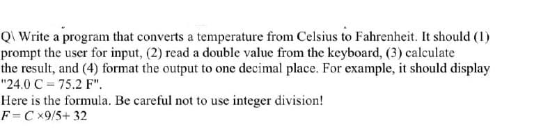 Q\ Write a program that converts a temperature from Celsius to Fahrenheit. It should (1)
prompt the user for input, (2) read a double value from the keyboard, (3) calculate
the result, and (4) format the output to one decimal place. For example, it should display
"24.0 C = 75.2 F".
Here is the formula. Be careful not to use integer division!
F = C ×9/5+32