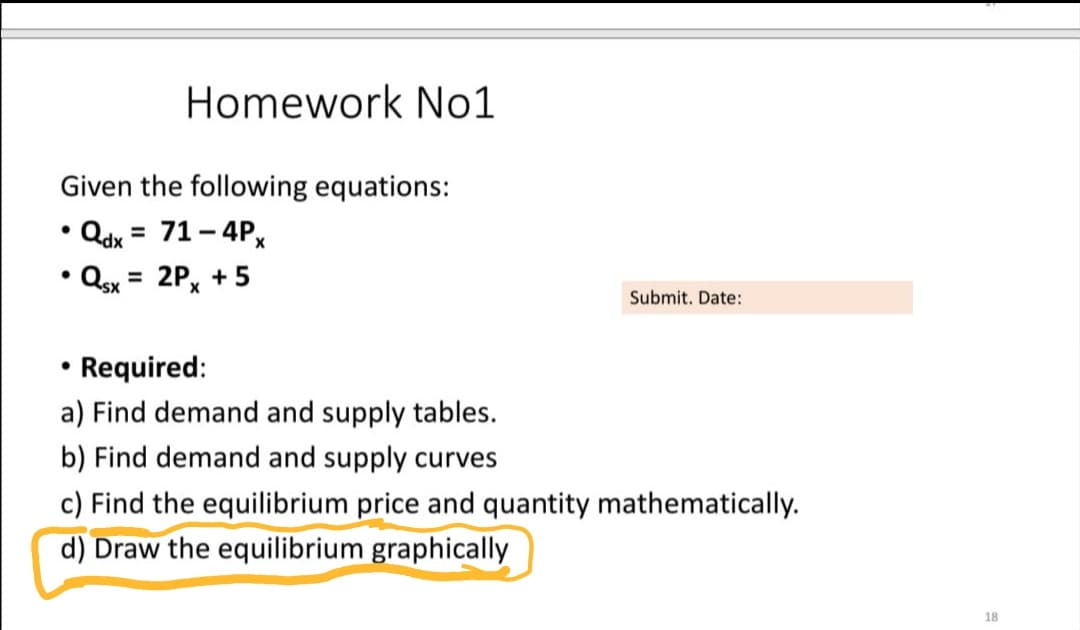 Homework No1
Given the following equations:
Qdx = 71 - 4Px
%3D
• Qsx = 2Px + 5
Submit. Date:
Required:
a) Find demand and supply tables.
b) Find demand and supply curves
c) Find the equilibrium price and quantity mathematically.
d) Draw the equilibrium graphically
18

