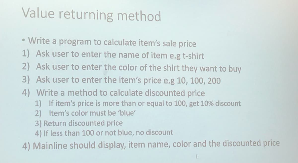 Value returning method
Write a program to calculate item's sale price
1) Ask user to enter the name of item e.g t-shirt
2) Ask user to enter the color of the shirt they want to buy
3) Ask user to enter the item's price e.g 10, 100, 200
4) Write a method to calculate discounted price
1) If item's price is more than or equal to 100, get 10% discount
2) Item's color must be 'blue'
3) Return discounted price
4) If less than 100 or not blue, no discount
4) Mainline should display, item name, color and the discounted price
