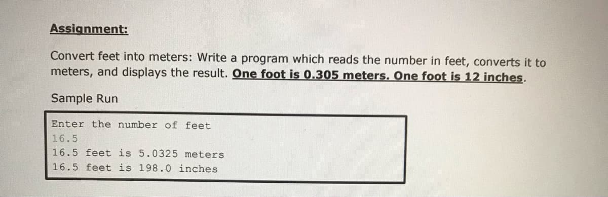 Assignment:
Convert feet into meters: Write a program which reads the number in feet, converts it to
meters, and displays the result. One foot is 0.305 meters. One foot is 12 inches.
Sample Run
Enter the number of feet
16.5
16.5 feet is 5.0325 meters
16.5 feet is 198.0 inches
