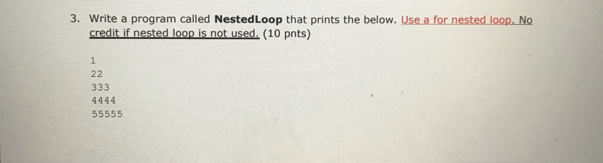 3. Write a program called NestedLoop that prints the below. Use a for nested loop. No
credit if nested loop is not used. (10 pnts)
1
22
333
4444
55555

