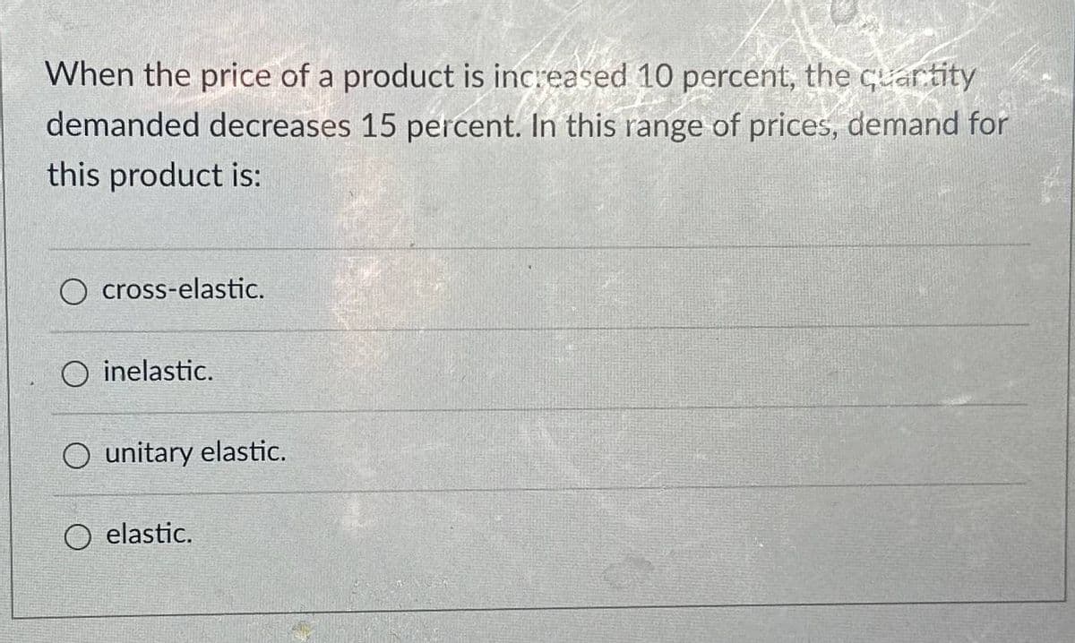 When the price of a product is increased 10 percent, the quantity
demanded decreases 15 percent. In this range of prices, demand for
this product is:
O cross-elastic.
inelastic.
Ounitary elastic.
O elastic.