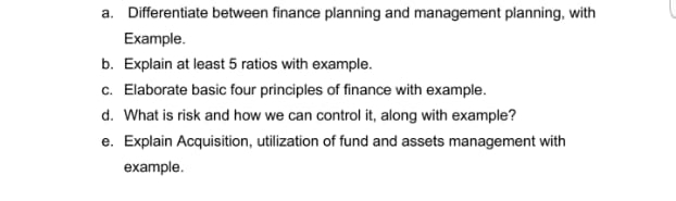 a. Differentiate between finance planning and management planning, with
Example.
b. Explain at least 5 ratios with example.
c. Elaborate basic four principles of finance with example.
d. What is risk and how we can control it, along with example?
e. Explain Acquisition, utilization of fund and assets management with
example.
