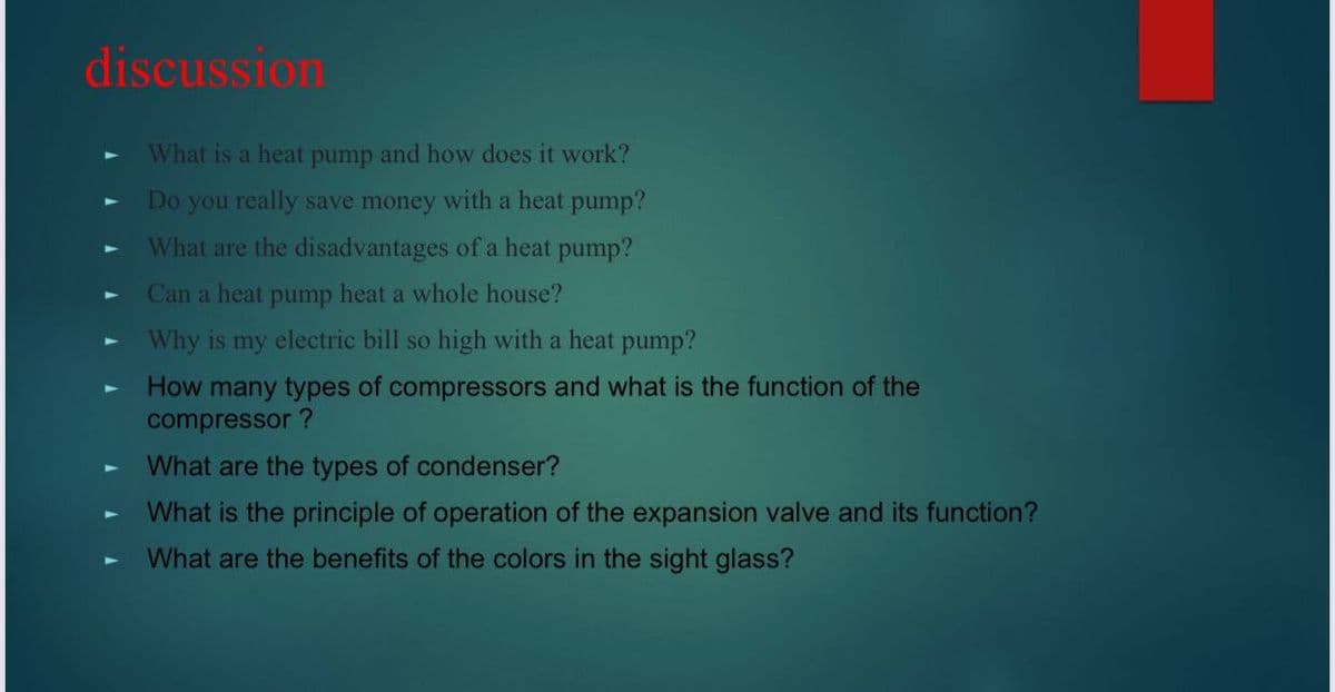 discussion
What is a heat pump and how does it work?
Do you really save money with a heat pump?
What are the disadvantages of a heat pump?
Can a heat pump heat a whole house?
Why is my electric bill so high with a heat pump?
How many types of compressors and what is the function of the
compressor ?
What are the types of condenser?
What is the principle of operation of the expansion valve and its function?
What are the benefits of the colors in the sight glass?
