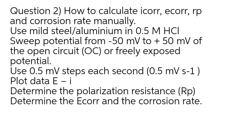 Question 2) How to calculate icorr, ecorr, rp
and corrosion rate manually.
Use mild steel/aluminium in 0.5 M HCI
Sweep potential from -50 mV to + 50 mV of
the open circuit (OC) or freely exposed
potential.
Use 0.5 mV steps each second (0.5 mV s-1)
Plot data E - i
Determine the polarization resistance (Rp)
Determine the Ecorr and the corrosion rate.
