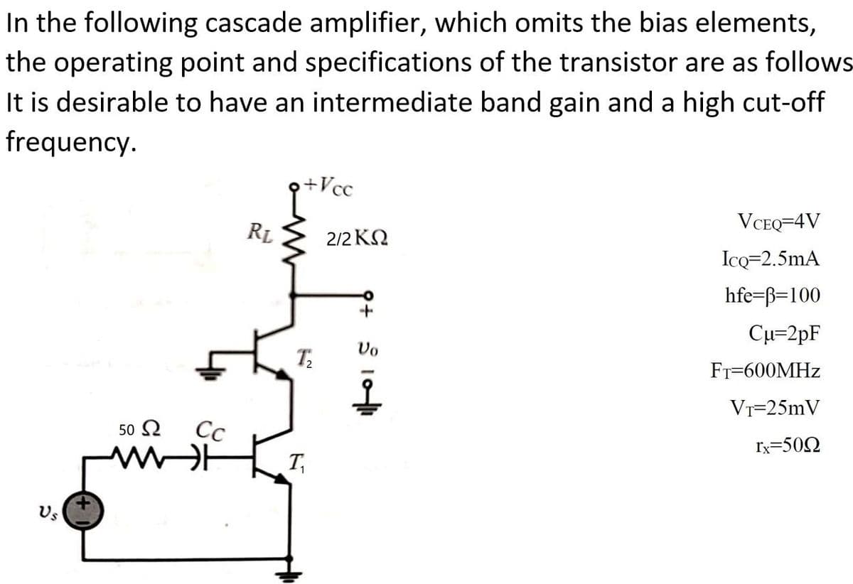 In the following cascade amplifier, which omits the bias elements,
the operating point and specifications of the transistor are as follows
It is desirable to have an intermediate band gain and a high cut-off
frequency.
+Vcc
RL
VCEQ=4V
2/2 KN
IcQ=2.5mA
hfe=ß=100
Cu=2pF
Vo
FT-600MHZ
VT=25mV
50 2
Сс
Ix=500
T,
Us
