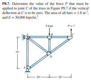 P8.7. Determine the value of the force P that must be
applied to joint C of the truss in Figure P8.7 if the vertical
deflection at C is to be zero. The area of all bars = 1.8 in.?,
and E = 30,000 kips/in.?.
9 kips
P= ?
30
D
o' – 20°-
o'
20'-
