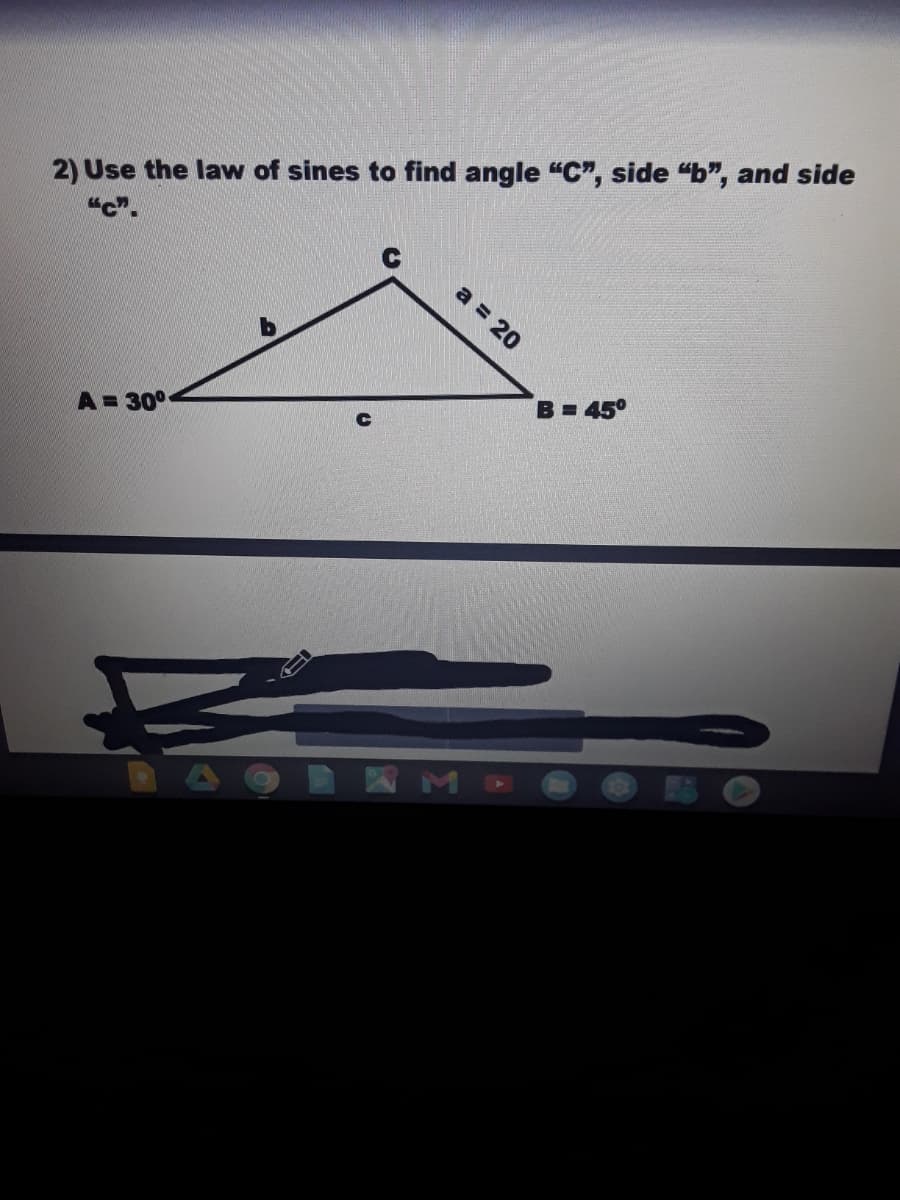 2) Use the law of sines to find angle "C", side "b", and side
"c".
a = 20
B= 45°
A = 30°
