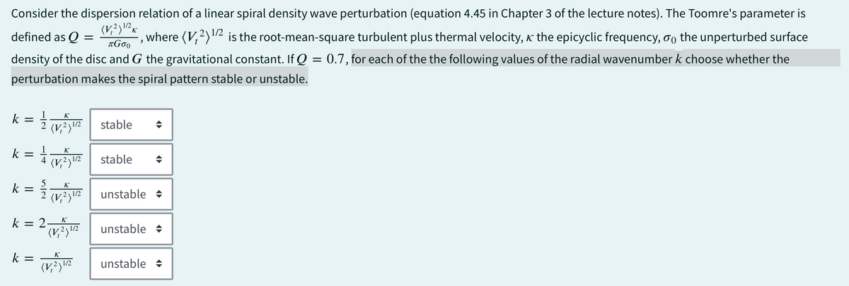 Consider the dispersion relation of a linear spiral density wave perturbation (equation 4.45 in Chapter 3 of the lecture notes). The Toomre's parameter is
(V2)²K
defined as Q = =
1/2
лGσ。
,
where (V2) 1/2 is the root-mean-square turbulent plus thermal velocity, the epicyclic frequency, σ the unperturbed surface
density of the disc and G the gravitational constant. If Q = 0.7, for each of the the following values of the radial wavenumber k choose whether the
perturbation makes the spiral pattern stable or unstable.
k
k
=
II
=
2
4
K
K
1/2 stable
(1/2 stable
(V2)1/2
Κ
k = (V unstable
2 1/2
÷
→
k = 2.
K
(V2)1/2
unstable →
k =
K
(V2)1/2
unstable →
