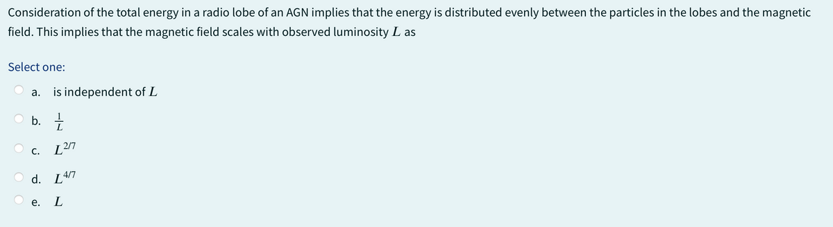 Consideration of the total energy in a radio lobe of an AGN implies that the energy is distributed evenly between the particles in the lobes and the magnetic
field. This implies that the magnetic field scales with observed luminosity L as
Select one:
a.
is independent of L
1
b. +
C.
L
130
d. [4/7
e.
L