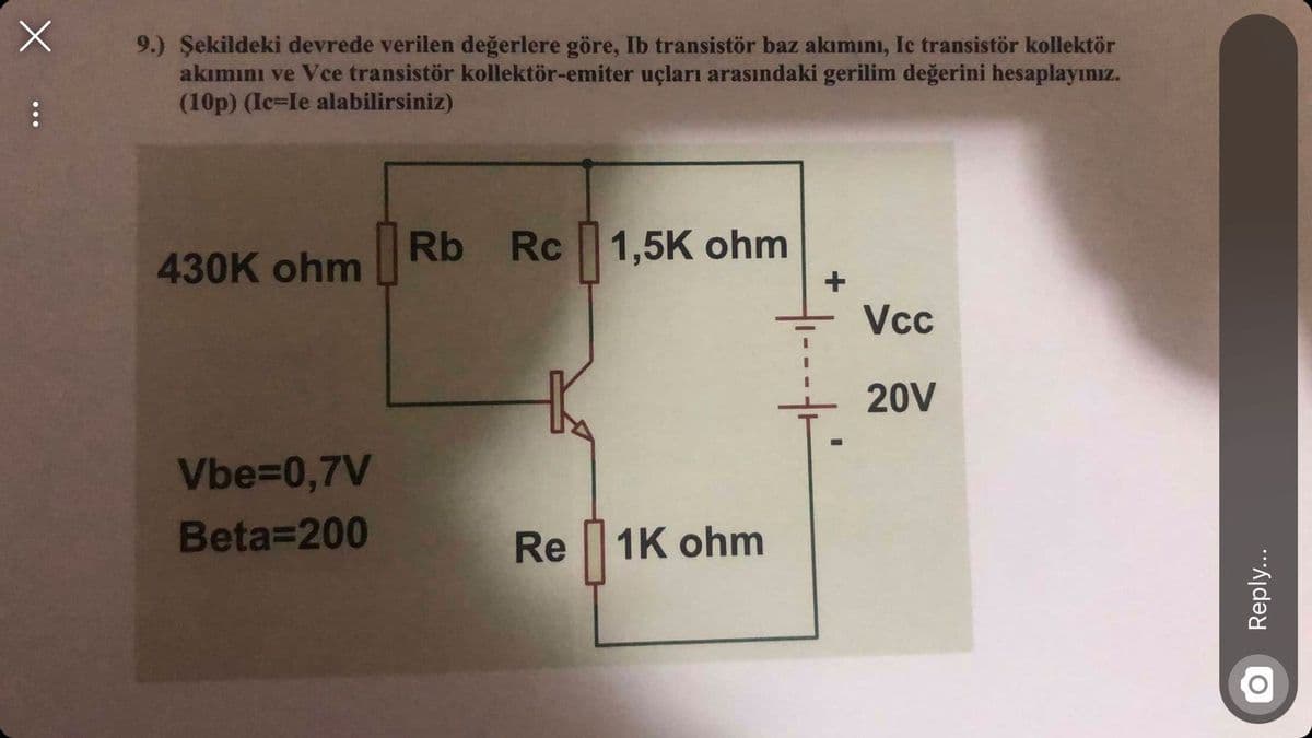 9.) Şekildeki devrede verilen değerlere göre, Ib transistör baz akımını, Ic transistör kollektör
akımını ve Vce transistör kollektör-emiter uçları arasındaki gerilim değerini hesaplayınız.
(10p) (Ic=le alabilirsiniz)
Rb
430K ohm
Rc 1,5K ohm
+
Vcc
20V
Vbe=0,7V
Beta=200
Re 1K ohm
Reply...
