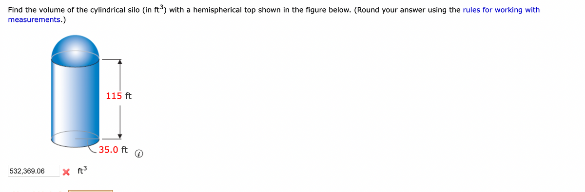 Find the volume of the cylindrical silo (in ft³) with a hemispherical top shown in the figure below. (Round your answer using the rules for working with
measurements.)
532,369.06
ง
X ft³
115 ft
35.0 ft