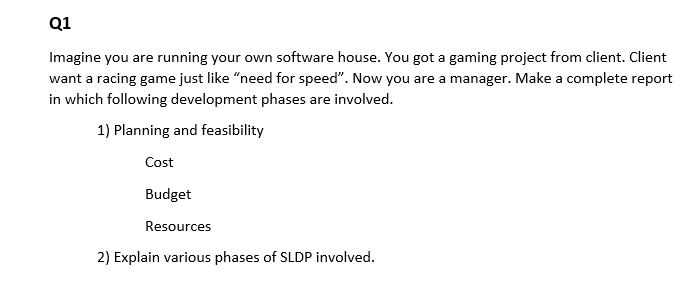 Q1
Imagine you are running your own software house. You got a gaming project from client. Client
want a racing game just like "need for speed". Now you are a manager. Make a complete report
in which following development phases are involved.
1) Planning and feasibility
Cost
Budget
Resources
2) Explain various phases of SLDP involved.
