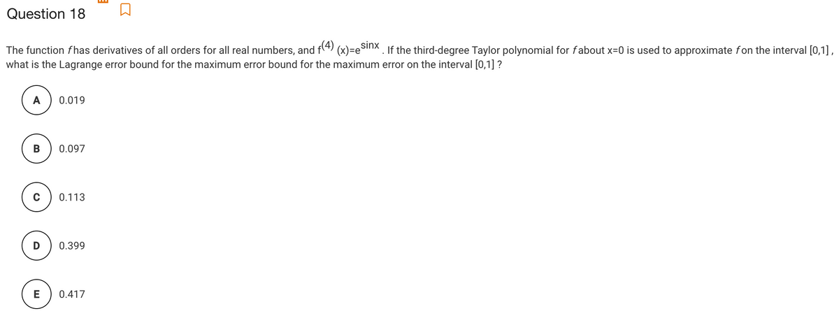 Question 18
The function fhas derivatives of all orders for all real numbers, and f(4) (x)=eSinx. If the third-degree Taylor polynomial for fabout x=0 is used to approximate fon the interval [0,1],
what is the Lagrange error bound for the maximum error bound for the maximum error on the interval [0,1] ?
A
0.019
B
0.097
0.113
D
0.399
E
0.417
