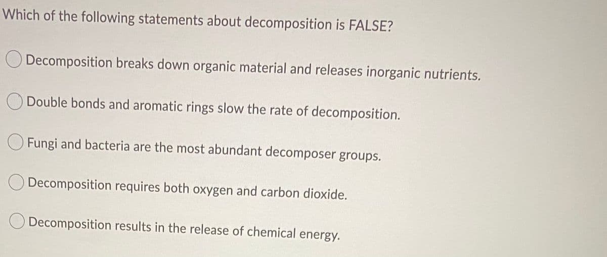 Which of the following statements about decomposition is FALSE?
Decomposition breaks down organic material and releases inorganic nutrients.
O Double bonds and aromatic rings slow the rate of decomposition.
Fungi and bacteria are the most abundant decomposer groups.
Decomposition requires both oxygen and carbon dioxide.
O Decomposition results in the release of chemical energy.
