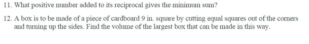 11. What positive number added to its reciprocal gives the minimum sum?
12. A box is to be made of a piece of cardboard 9 in. square by cutting equal squares out of the corners
and turning up the sides. Find the volume of the largest box that can be made in this way.
