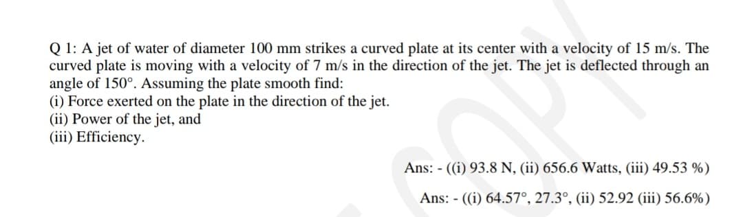 Q 1: A jet of water of diameter 100 mm strikes a curved plate at its center with a velocity of 15 m/s. The
curved plate is moving with a velocity of 7 m/s in the direction of the jet. The jet is deflected through an
angle of 150°. Assuming the plate smooth find:
(i) Force exerted on the plate in the direction of the jet.
(ii) Power of the jet, and
(iii) Efficiency.
Ans: - ((i) 93.8 N, (ii) 656.6 Watts, (iii) 49.53 %)
Ans: - ((i) 64.57°, 27.3°, (ii) 52.92 (iii) 56.6%)
