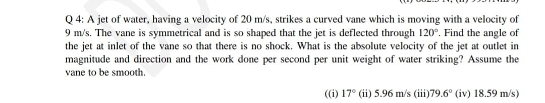 Q 4: A jet of water, having a velocity of 20 m/s, strikes a curved vane which is moving with a velocity of
9 m/s. The vane is symmetrical and is so shaped that the jet is deflected through 120°. Find the angle of
the jet at inlet of the vane so that there is no shock. What is the absolute velocity of the jet at outlet in
magnitude and direction and the work done per second per unit weight of water striking? Assume the
vane to be smooth.
((i) 17° (ii) 5.96 m/s (iii)79.6° (iv) 18.59 m/s)
