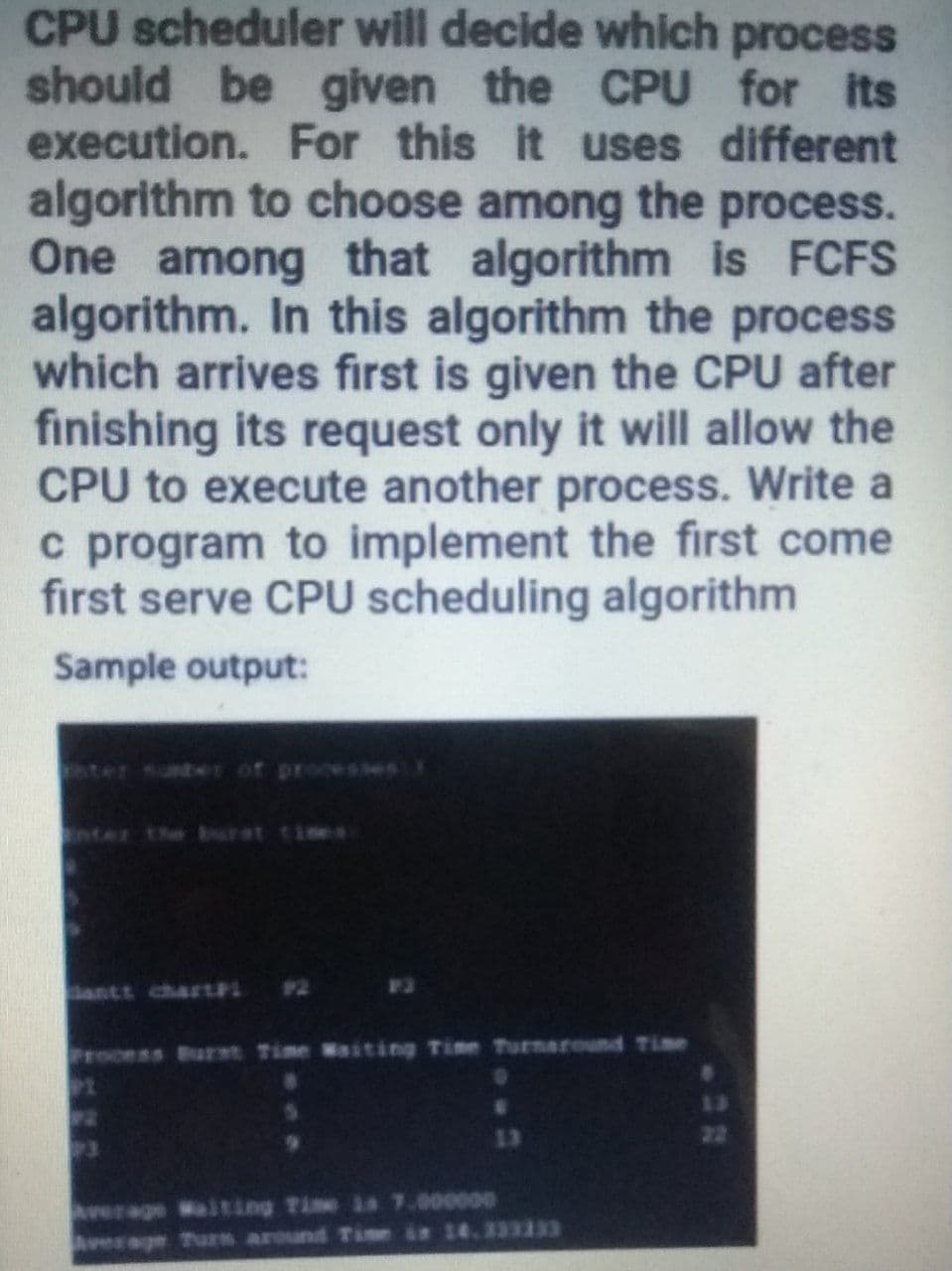 CPU scheduler will decide which process
should be given the CPU for its
execution. For this it uses different
algorithm to choose among the process.
One among that algorithm is FCFS
algorithm. In this algorithm the process
which arrives first is given the CPU after
finishing its request only it will allow the
CPU to execute another process. Write a
c program to implement the first come
first serve CPU scheduling algorithm
Sample output:
ter unter of processes
ter the burat ties
antt chartPL P2
Process Burst Time Waiting Time Turnaround Time
13
28
23
13
22
verage Waiting Time is 7.0o0000
Average Turn around Tie i 14.333333
