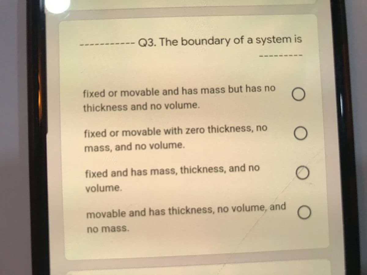 -- Q3. The boundary of a system is
fixed or movable and has mass but has no
thickness and no volume.
fixed or movable with zero thickness, no
mass, and no volume.
fixed and has mass, thickness, and no
volume.
movable and has thickness, no volume, and
no mass.
