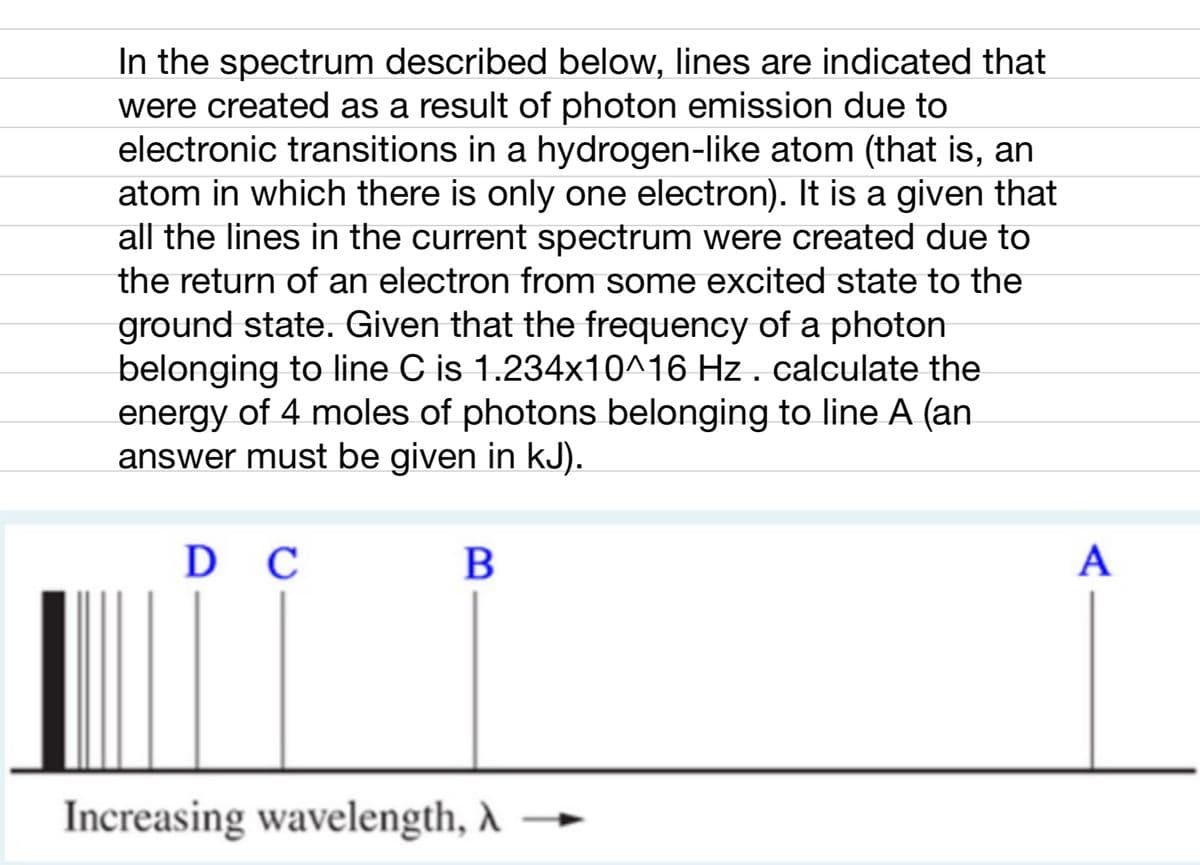 In the spectrum described below, lines are indicated that
were created as a result of photon emission due to
electronic transitions in a hydrogen-like atom (that is, an
atom in which there is only one electron). It is a given that
all the lines in the current spectrum were created due to
the return of an electron from some excited state to the
ground state. Given that the frequency of a photon
belonging to line C is 1.234x10^16 Hz . calculate the
energy of 4 moles of photons belonging to line A (an
answer must be given in kJ).
D C
B
Increasing wavelength, A
A