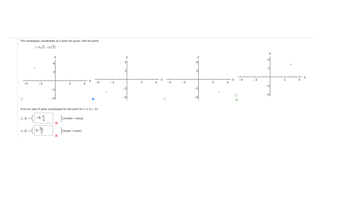 The rectangular coordinates of a point are given. Plot the point.
(-2√2,-2√2)
-4
(r, 8) =
(r, 8) =
-8,7
Find two sets of polar coordinates for the point for 0 ≤ 0 < 2π.
8.
4
5π
4
2
X
(smaller r-value)
4
(larger r-value)
-4
-2
2
4
-4
-2
2
-4
-2
2
X