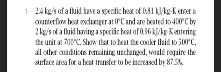 1- 2.4 kg/s of a fluid have a specific heat of 0.81 kJ/kg-K enter a
counterflow heat exchanger at 0°C and are heated to 400°C by
2 kg/s of a fluid having a specific heat of 0.96 kJ/kg•K entering
the unit at 700°C. Show that to heat the cooler fluid to 500°C,
all other conditions remaining unchanged, would require the
surface area for a heat transfer to be increased by 87.5%
