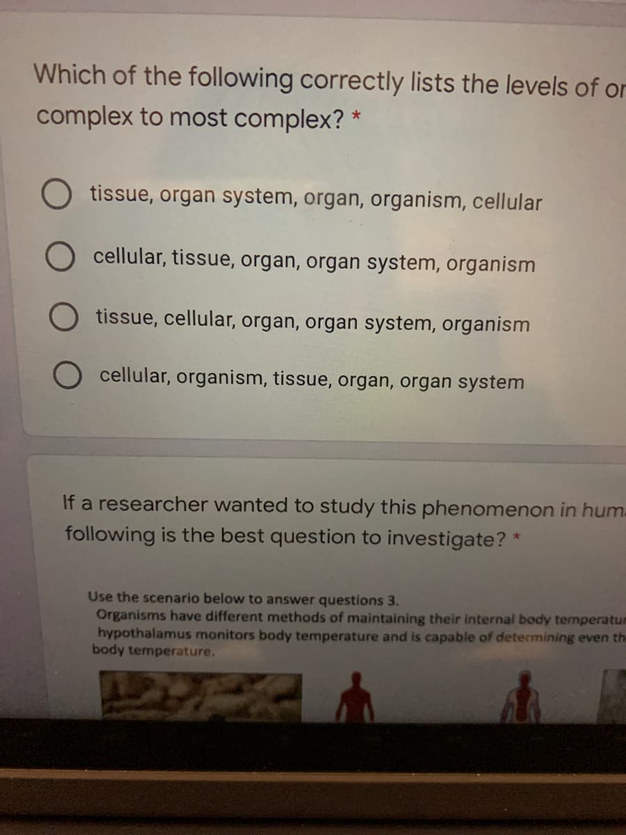 Which of the following correctly lists the levels of or
complex to most complex? *
tissue, organ system, organ, organism, cellular
cellular, tissue, organ, organ system, organism
O tissue, cellular, organ, organ system, organism
cellular, organism, tissue, organ, organ system
If a researcher wanted to study this phenomenon in hum.
following is the best question to investigate? *
Use the scenario below to answer questions 3.
Organisms have different methods of maintaining their internal body temperatum
hypothalamus monitors body temperature and is capable of determining even th
body temperature.
