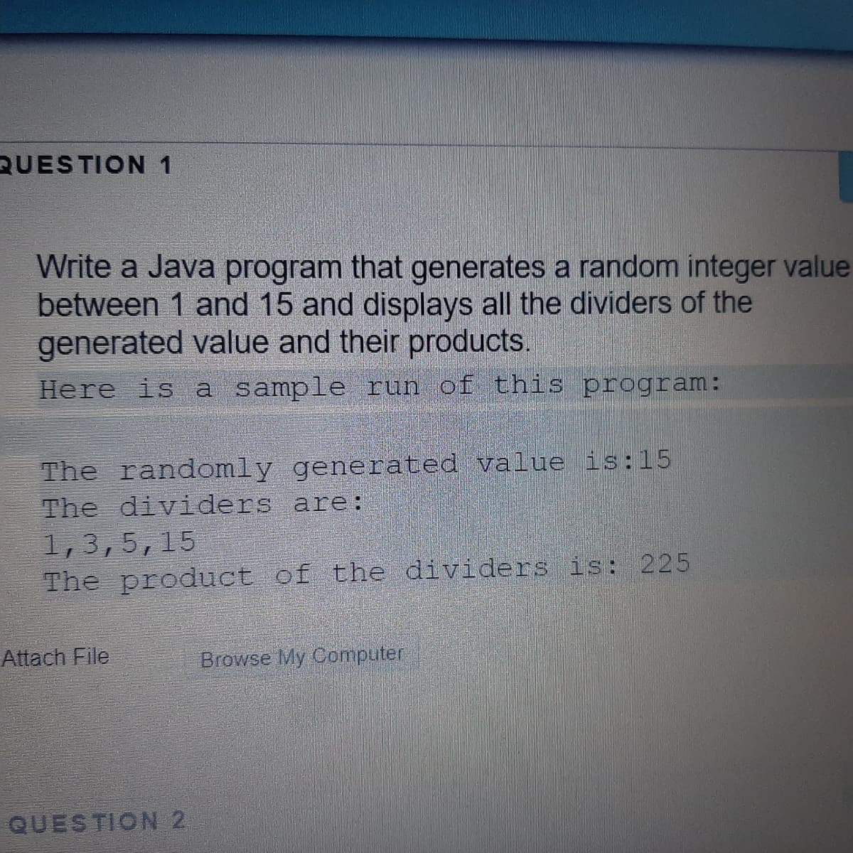 QUESTION 1
Write a Java program that generates a random integer value
between 1 and 15 and displays all the dividers of the
generated value and their products.
Here is a sample run of this program:
The randomly generated value is:15
The dividers are:
1,3,5,15
The product of the dividers is: 225
Attach File
Browse My Computer
QUESTION 2

