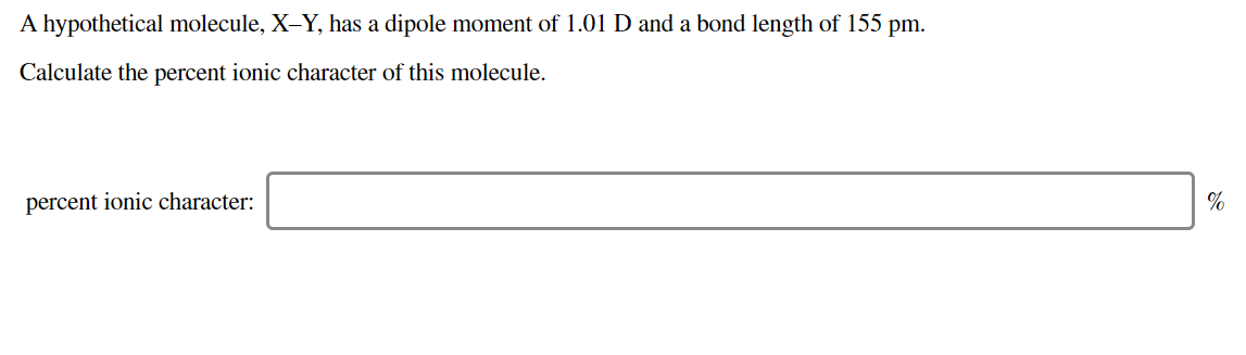 A hypothetical molecule, X-Y, has a dipole moment of 1.01 D and a bond length of 155 pm.
Calculate the percent ionic character of this molecule.
percent ionic character:
%