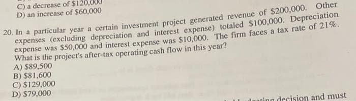 C) a decrease of $12
D) an increase of $60,000
20. In a particular year a certain investment project generated revenue of $200,000. Other
expenses (excluding depreciation and interest expense) totaled $100,000. Depreciation
expense was $50,000 and interest expense was $10,000. The firm faces a tax rate of 21%.
What is the project's after-tax operating cash flow in this year?
A) $89,500
B) $81,600
C) $129,000
D) $79,000
ting decision and must