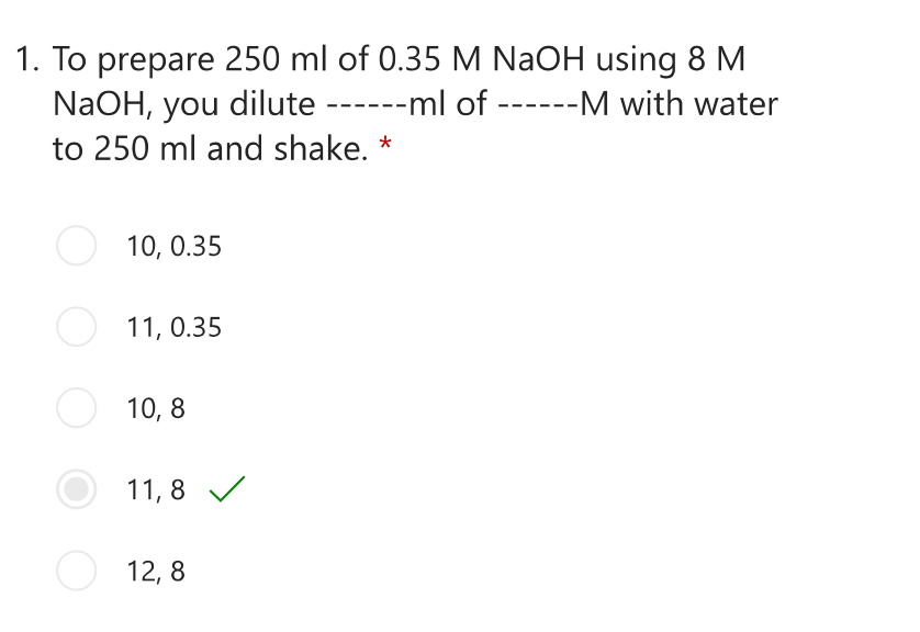 1. To prepare 250 ml of 0.35 M NaOH using 8 M
NaOH, you dilute ------ml of ------M with water
to 250 ml and shake. *
O 10, 0.35
11, 0.35
O 10,8
11,8 ✓
12,8