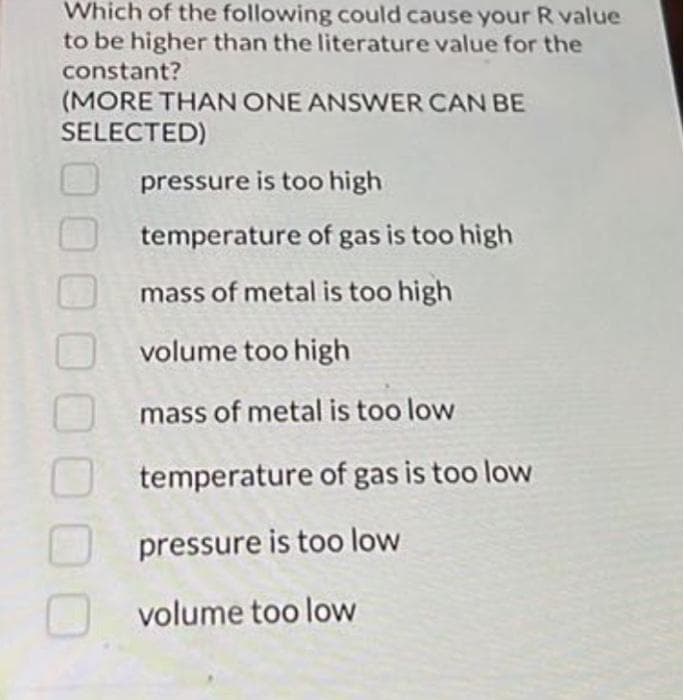 Which of the following could cause your R value
to be higher than the literature value for the
constant?
(MORE THAN ONE ANSWER CAN BE
SELECTED)
pressure is too high
temperature of gas is too high
mass of metal is too high
volume too high
mass of metal is too low
temperature of gas is too low
pressure is too low
volume too low