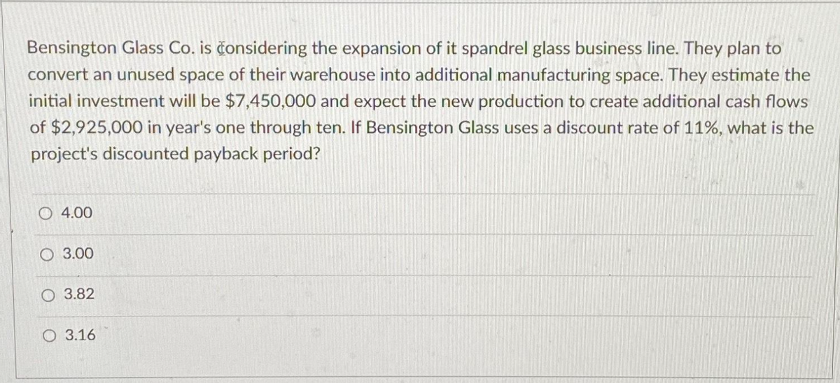 Bensington Glass Co. is considering the expansion of it spandrel glass business line. They plan to
convert an unused space of their warehouse into additional manufacturing space. They estimate the
initial investment will be $7,450,000 and expect the new production to create additional cash flows
of $2,925,000 in year's one through ten. If Bensington Glass uses a discount rate of 11%, what is the
project's discounted payback period?
4.00
O 3.00
O 3.82
3.16