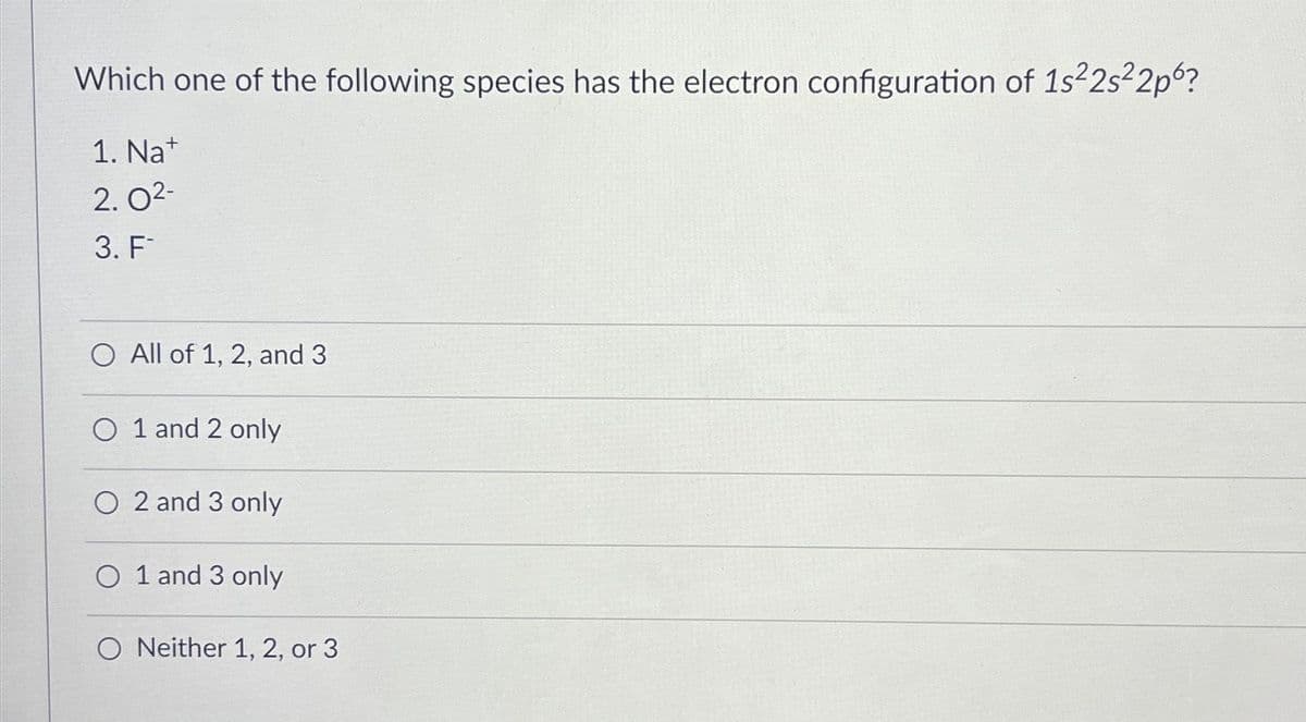 Which one of the following species has the electron configuration of 1s²2s²2p6?
1. Nat
2.0²-
3. F
O All of 1, 2, and 3
O 1 and 2 only
O 2 and 3 only
O 1 and 3 only
O Neither 1, 2, or 3