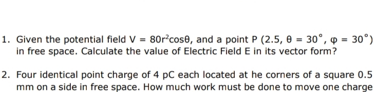 1. Given the potential field V = 80r²cose, and a point P (2.5, 0 = 30°, p = 30°)
in free space. Calculate the value of Electric Field E in its vector form?
2. Four identical point charge of 4 pC each located at he corners of a square 0.5
mm on a side in free space. How much work must be done to move one charge