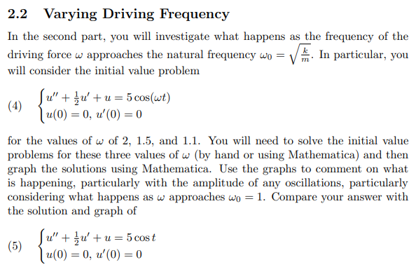 Varying Driving Frequency
In the second part, you will investigate what happens as the frequency of the
E. In particular, you
driving force w approaches the natural frequency wo =
will consider the initial value problem
Su" + }u' +u = 5 cos(wt)
(4)
lu(0) = 0, u'(0) = 0
for the values of w of 2, 1.5, and 1.1. You will need to solve the initial value
problems for these three values of w (by hand or using Mathematica) and then
graph the solutions using Mathematica. Use the graphs to comment on what
is happening, particularly with the amplitude of any oscillations, particularly
considering what happens as w approaches wo = 1. Compare your answer with
the solution and graph of
u" + u' +u = 5 cos t
(5)
| u(0) = 0, u'(0) = 0
