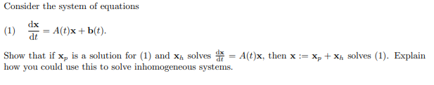 Consider the system of equations
dx
(1)
A(t)x + b(t).
dt
Show that if x, is a solution for (1) and x, solves * = A(t)x, then x := x, + Xh solves (1). Explain
how you could use this to solve inhomogeneous systems.
