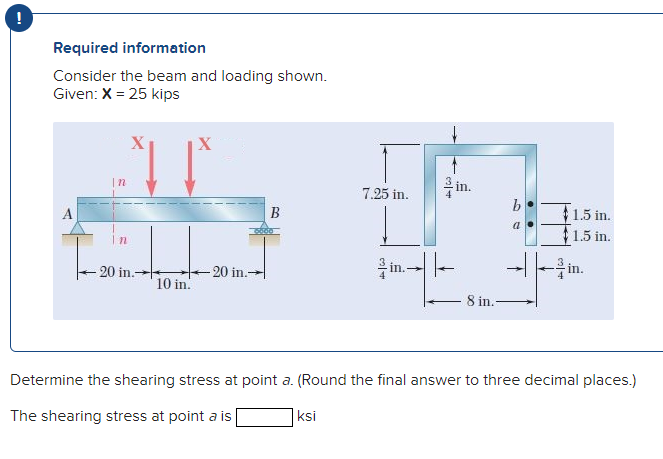 !
Required information
Consider the beam and loading shown.
Given: X = 25 kips
X
을 in.
|n
7.25 in.
A
B
$1.5 in.
1,5 in.
20 in.
-을 in.
20 in.-
in.-
10 in.
8 in.-
Determine the shearing stress at point a. (Round the final answer to three decimal places.)
The shearing stress at point a is
|ksi

